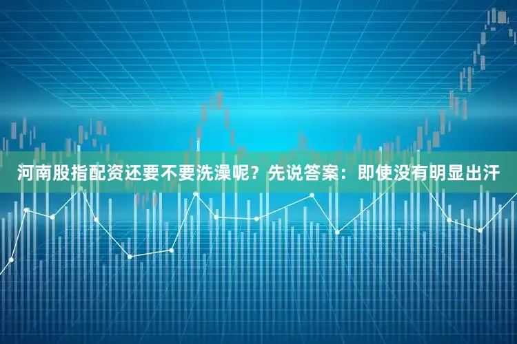 河南股指配资还要不要洗澡呢？先说答案：即使没有明显出汗