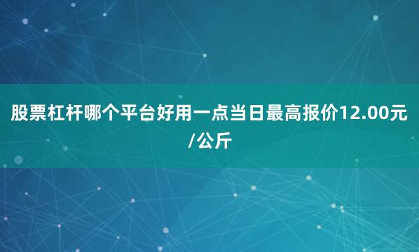 股票杠杆哪个平台好用一点当日最高报价12.00元/公斤