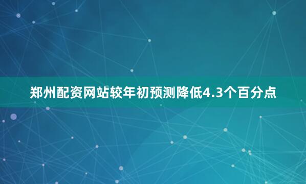 郑州配资网站较年初预测降低4.3个百分点