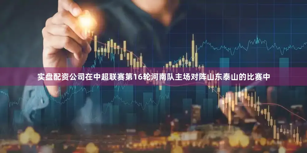 实盘配资公司在中超联赛第16轮河南队主场对阵山东泰山的比赛中