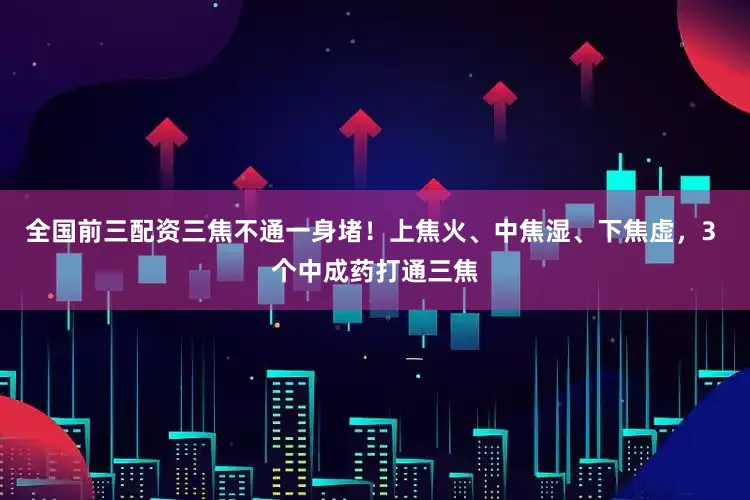 全国前三配资三焦不通一身堵！上焦火、中焦湿、下焦虚，3 个中成药打通三焦