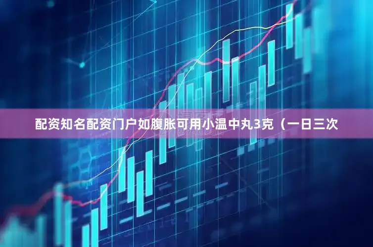 配资知名配资门户如腹胀可用小温中丸3克（一日三次