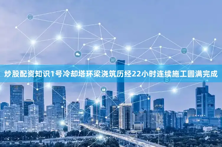 炒股配资知识1号冷却塔环梁浇筑历经22小时连续施工圆满完成